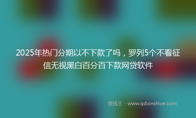 2025年热门分期以不下款了吗，罗列5个不看征信无视黑白百分百下款网贷软件