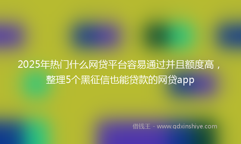 2025年热门什么网贷平台容易通过并且额度高，整理5个黑征信也能贷款的网贷app