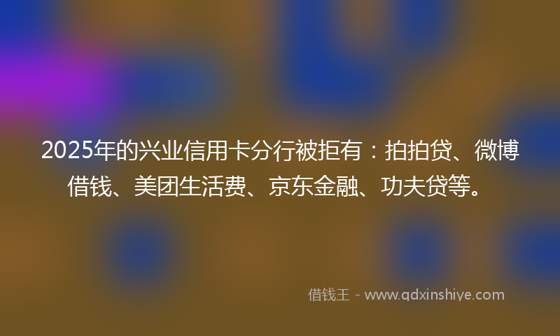 2025年的兴业信用卡分行被拒有：拍拍贷、微博借钱、美团生活费、京东金融、功夫贷等。