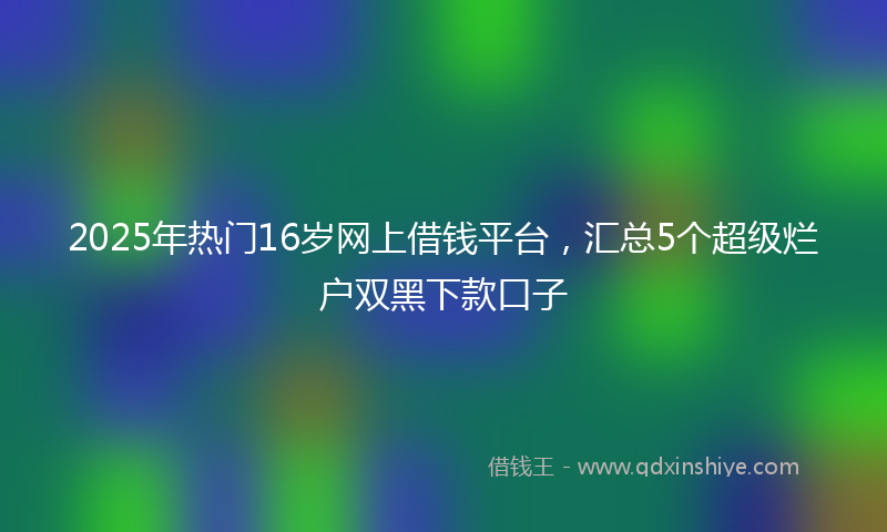 2025年热门16岁网上借钱平台，汇总5个超级烂户双黑下款口子