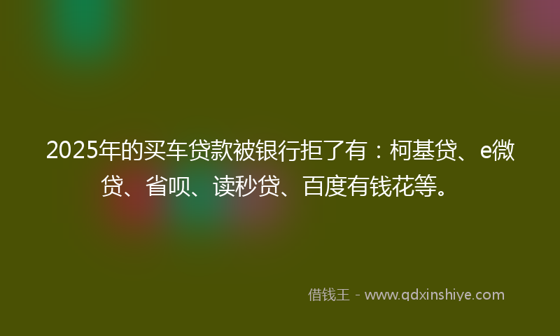 2025年的买车贷款被银行拒了有：柯基贷、e微贷、省呗、读秒贷、百度有钱花等。