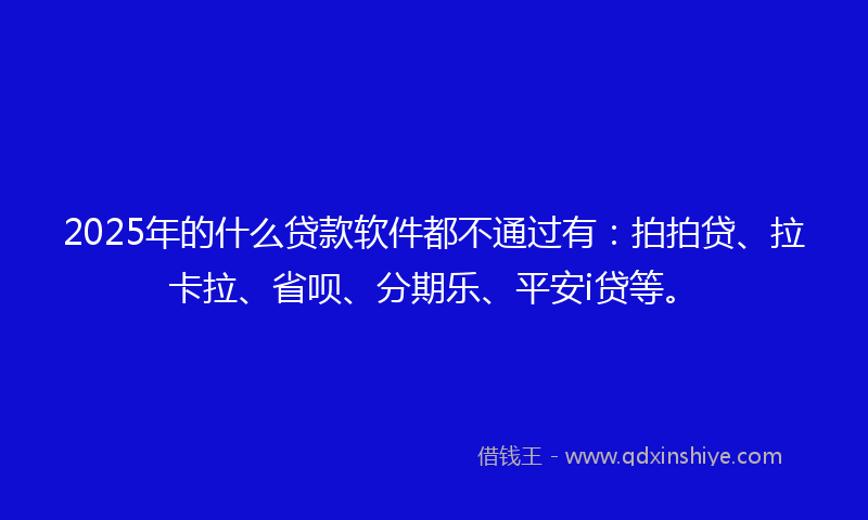 2025年的什么贷款软件都不通过有：拍拍贷、拉卡拉、省呗、分期乐、平安i贷等。