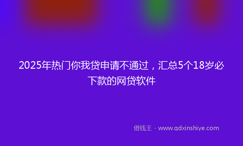 2025年热门你我贷申请不通过，汇总5个18岁必下款的网贷软件