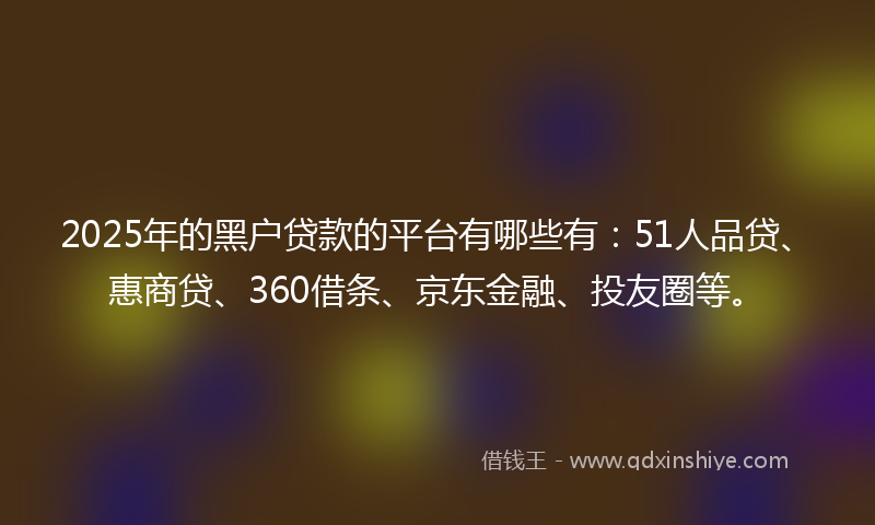 2025年的黑户贷款的平台有哪些有：51人品贷、惠商贷、360借条、京东金融、投友圈等。
