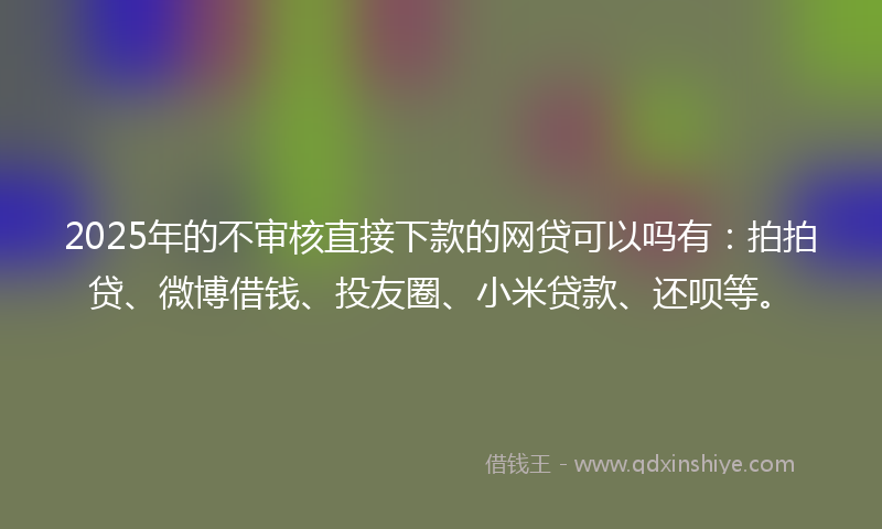 2025年的不审核直接下款的网贷可以吗有：拍拍贷、微博借钱、投友圈、小米贷款、还呗等。