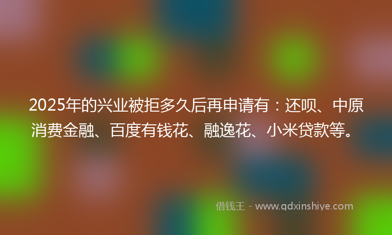 2025年的兴业被拒多久后再申请有：还呗、中原消费金融、百度有钱花、融逸花、小米贷款等。