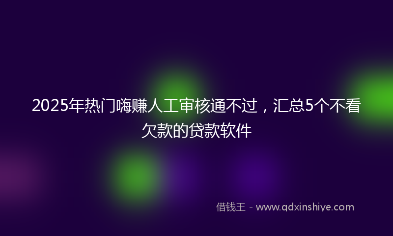 2025年热门嗨赚人工审核通不过，汇总5个不看欠款的贷款软件