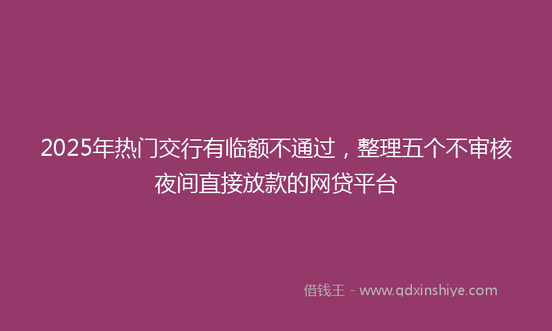 2025年热门交行有临额不通过，整理五个不审核夜间直接放款的网贷平台