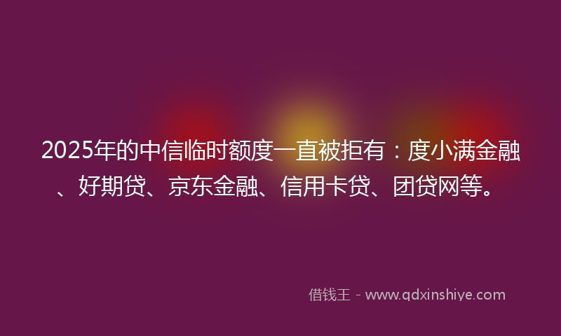 2025年的中信临时额度一直被拒有：度小满金融、好期贷、京东金融、信用卡贷、团贷网等。