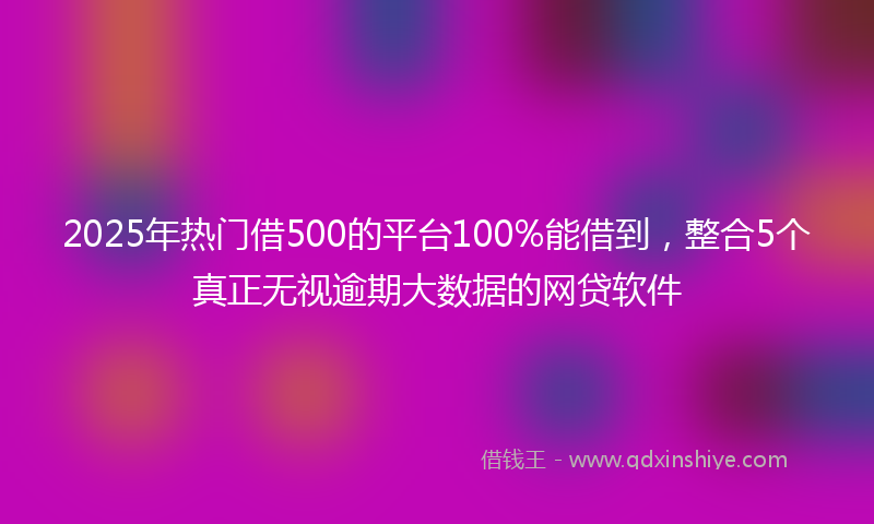 2025年热门借500的平台100%能借到,整合5个真正无视逾期大数据的网贷软件