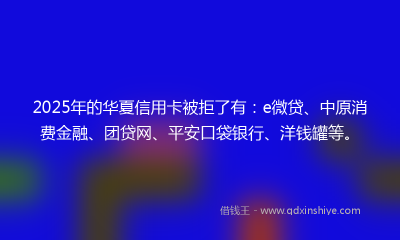 2025年的华夏信用卡被拒了有：e微贷、中原消费金融、团贷网、平安口袋银行、洋钱罐等。