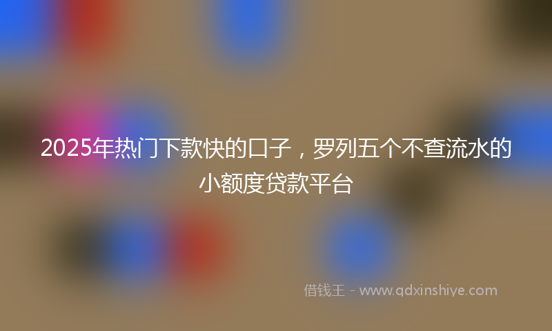 2025年热门下款快的口子，罗列五个不查流水的小额度贷款平台