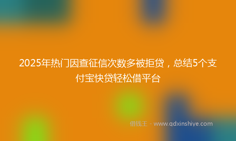 2025年热门因查征信次数多被拒贷，总结5个支付宝快贷轻松借平台