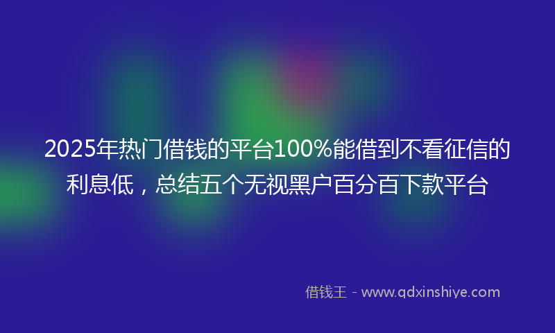 2025年热门借钱的平台100%能借到不看征信的利息低，总结五个无视黑户百分百下款平台