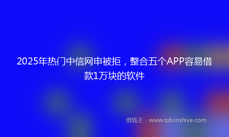 2025年热门中信网申被拒，整合五个APP容易借款1万块的软件