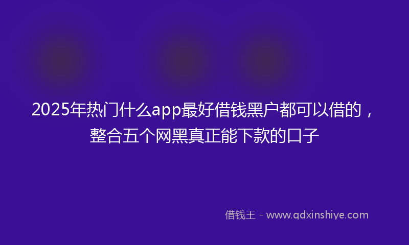 2025年热门什么app最好借钱黑户都可以借的，整合五个网黑真正能下款的口子