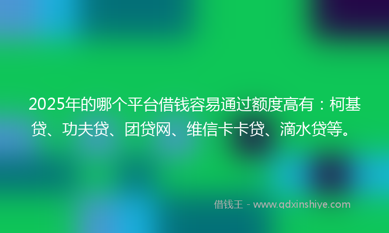 2025年的哪个平台借钱容易通过额度高有：柯基贷、功夫贷、团贷网、维信卡卡贷、滴水贷等。