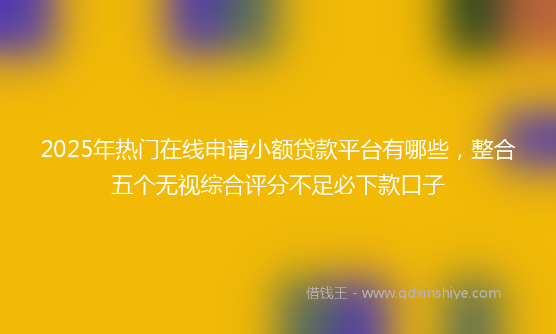 2025年热门在线申请小额贷款平台有哪些，整合五个无视综合评分不足必下款口子