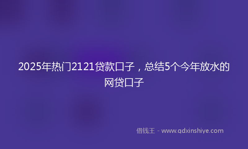 2025年热门2121贷款口子，总结5个今年放水的网贷口子