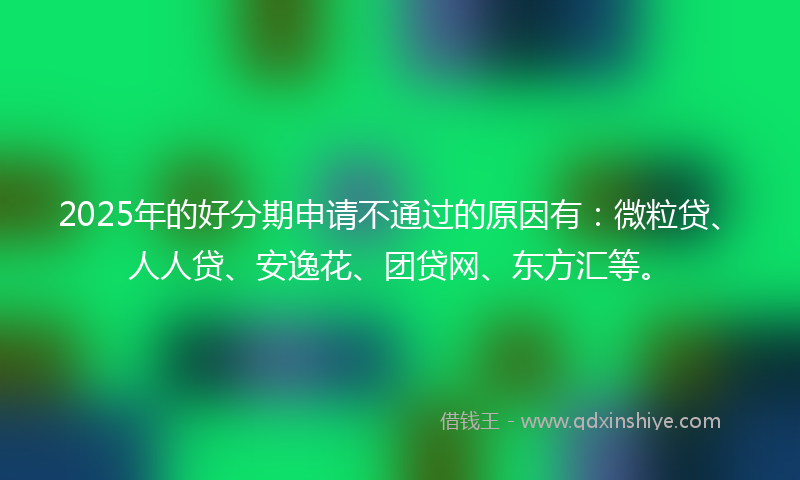 2025年的好分期申请不通过的原因有：微粒贷、人人贷、安逸花、团贷网、东方汇等。