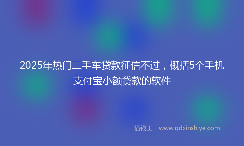 2025年热门二手车贷款征信不过，概括5个手机支付宝小额贷款的软件