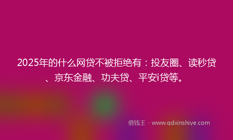 2025年的什么网贷不被拒绝有：投友圈、读秒贷、京东金融、功夫贷、平安i贷等。