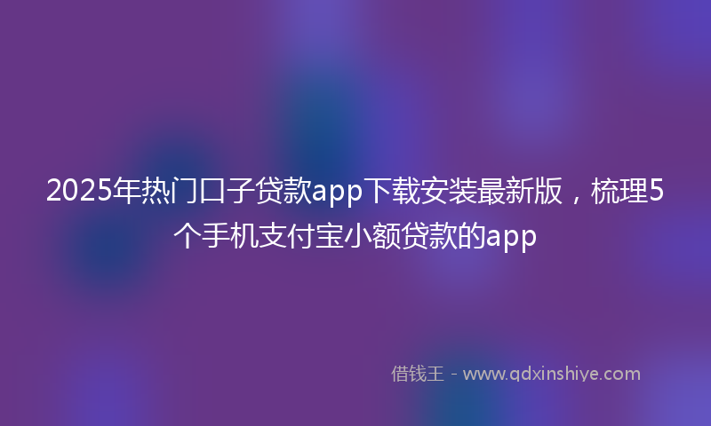 2025年热门口子贷款app下载安装最新版，梳理5个手机支付宝小额贷款的app
