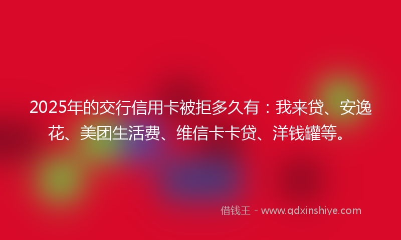 2025年的交行信用卡被拒多久有：我来贷、安逸花、美团生活费、维信卡卡贷、洋钱罐等。