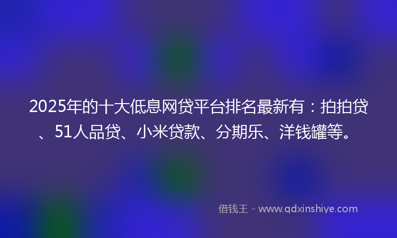 2025年的十大低息网贷平台排名最新有：拍拍贷、51人品贷、小米贷款、分期乐、洋钱罐等。