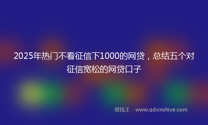 2025年热门不看征信下1000的网贷，总结五个对征信宽松的网贷口子