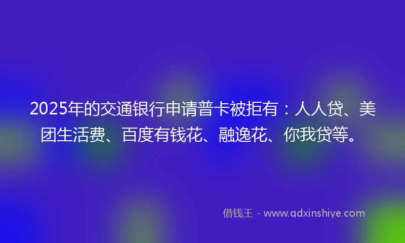 2025年的交通银行申请普卡被拒有：人人贷、美团生活费、百度有钱花、融逸花、你我贷等。