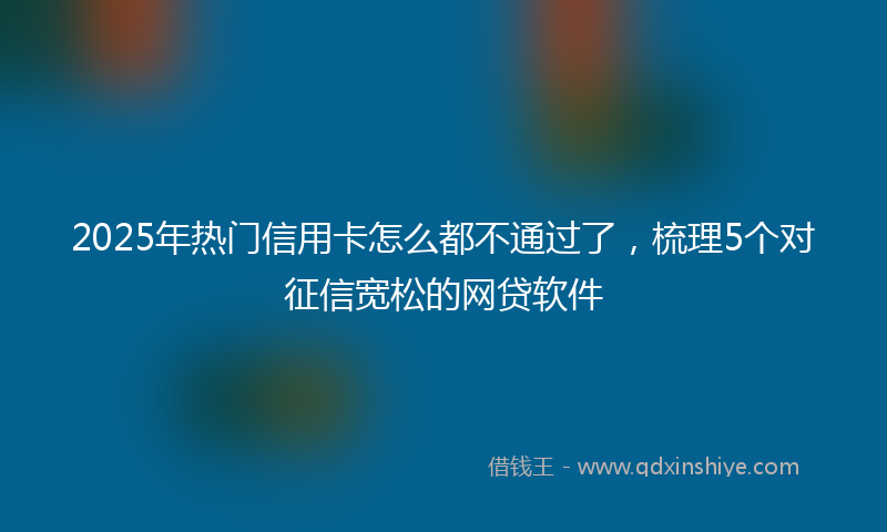 2025年热门信用卡怎么都不通过了，梳理5个对征信宽松的网贷软件