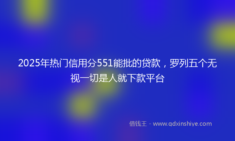 2025年热门信用分551能批的贷款，罗列五个无视一切是人就下款平台