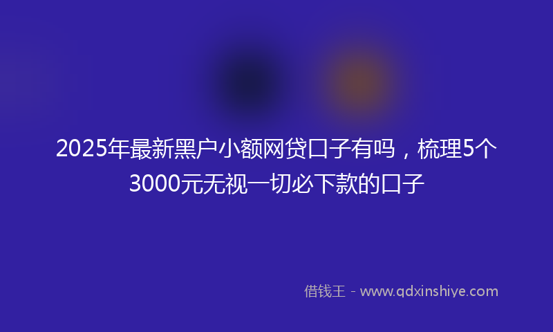 2025年最新黑户小额网贷口子有吗，梳理5个3000元无视一切必下款的口子
