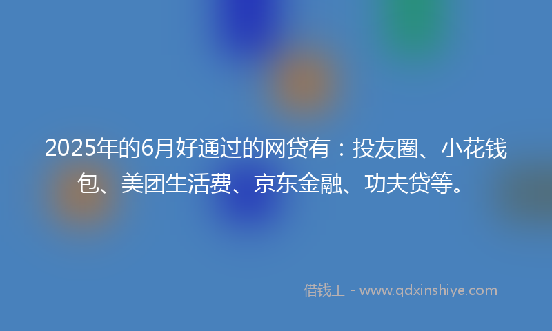 2025年的6月好通过的网贷有：投友圈、小花钱包、美团生活费、京东金融、功夫贷等。