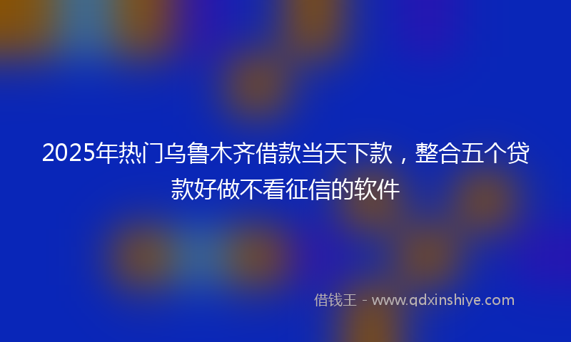 2025年热门乌鲁木齐借款当天下款，整合五个贷款好做不看征信的软件
