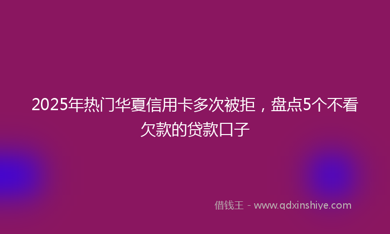 2025年热门华夏信用卡多次被拒，盘点5个不看欠款的贷款口子