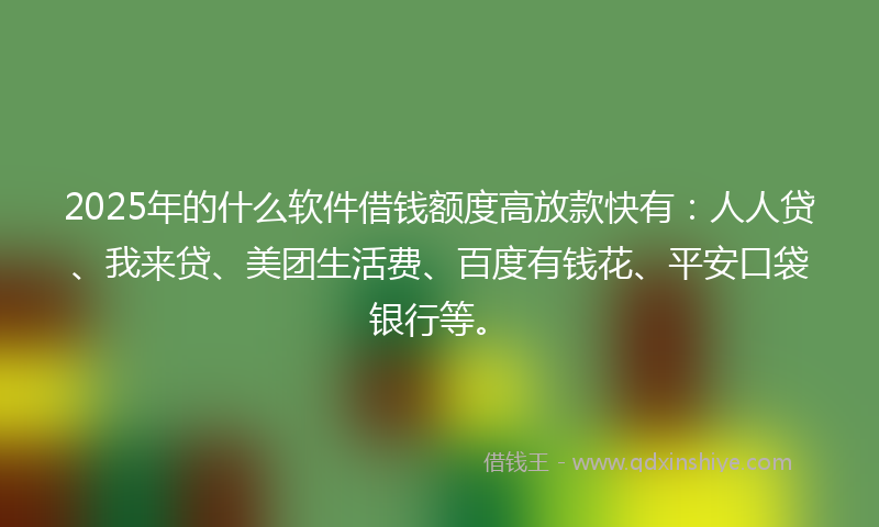 2025年的什么软件借钱额度高放款快有：人人贷、我来贷、美团生活费、百度有钱花、平安口袋银行等。