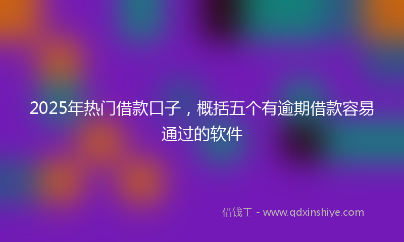 2025年热门借款口子，概括五个有逾期借款容易通过的软件
