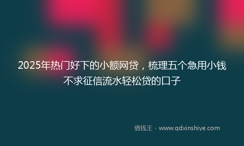 2025年热门好下的小额网贷，梳理五个急用小钱不求征信流水轻松贷的口子