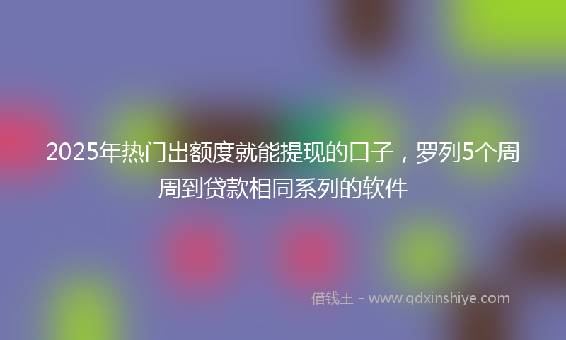 2025年热门出额度就能提现的口子，罗列5个周周到贷款相同系列的软件