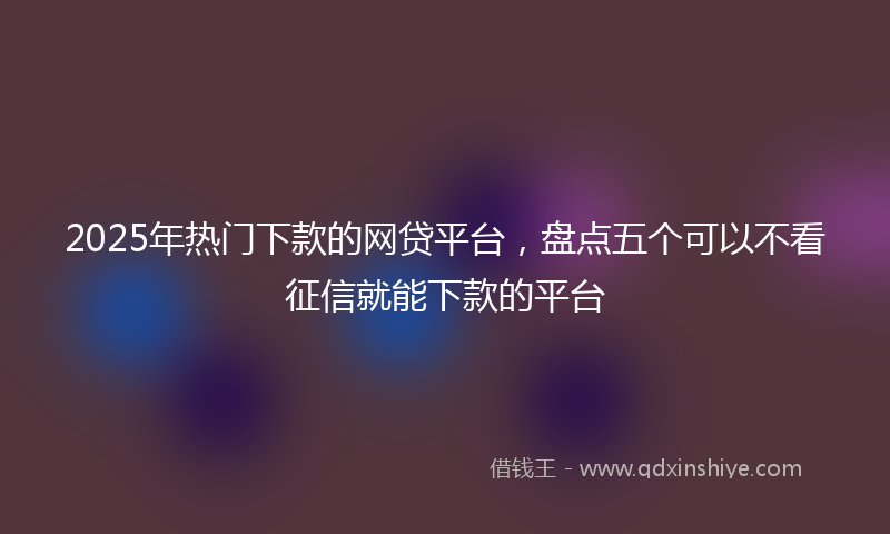 2025年热门下款的网贷平台，盘点五个可以不看征信就能下款的平台