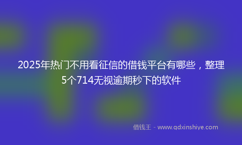 2025年热门不用看征信的借钱平台有哪些，整理5个714无视逾期秒下的软件