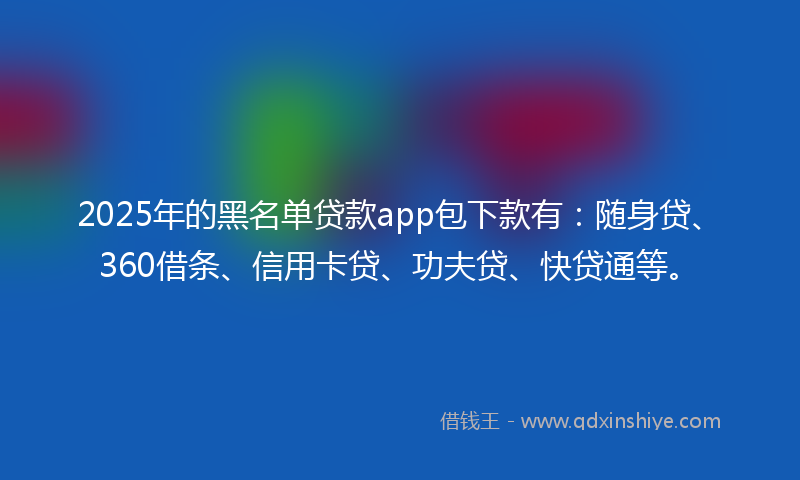 2025年的黑名单贷款app包下款有：随身贷、360借条、信用卡贷、功夫贷、快贷通等。