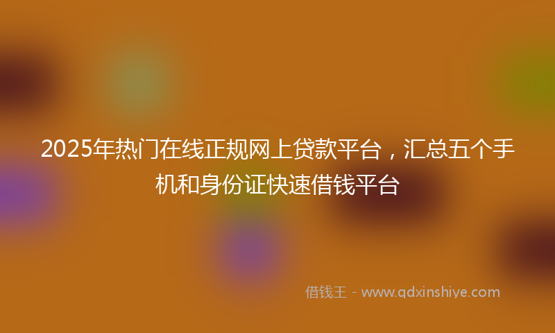 2025年热门在线正规网上贷款平台，汇总五个手机和身份证快速借钱平台