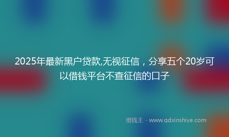 2025年最新黑户贷款,无视征信，分享五个20岁可以借钱平台不查征信的口子