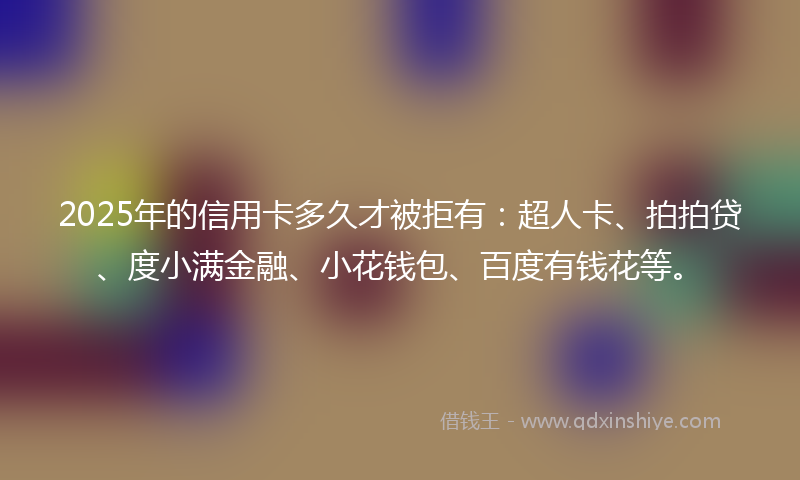 2025年的信用卡多久才被拒有：超人卡、拍拍贷、度小满金融、小花钱包、百度有钱花等。