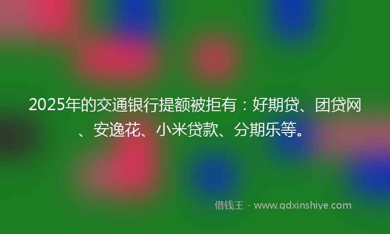 2025年的交通银行提额被拒有：好期贷、团贷网、安逸花、小米贷款、分期乐等。