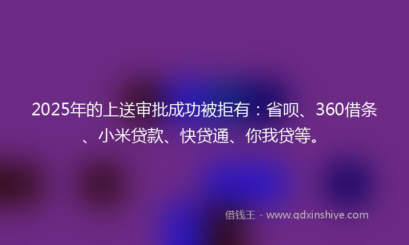 2025年的上送审批成功被拒有：省呗、360借条、小米贷款、快贷通、你我贷等。