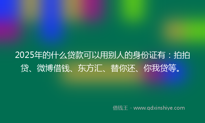 2025年的什么贷款可以用别人的身份证有：拍拍贷、微博借钱、东方汇、替你还、你我贷等。